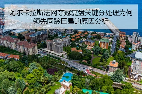 阿尔卡拉斯法网夺冠复盘关键分处理为何领先同龄巨星的原因分析