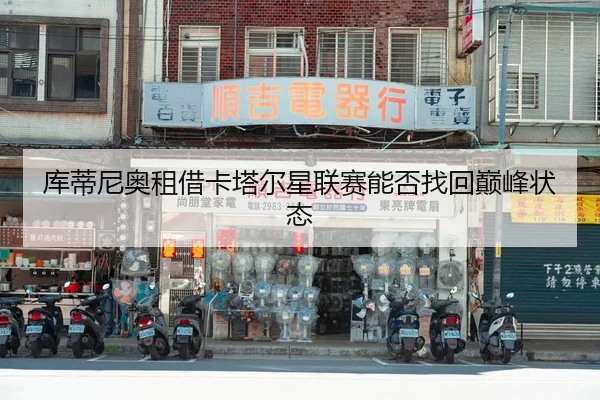 库蒂尼奥租借卡塔尔星联赛能否找回巅峰状态