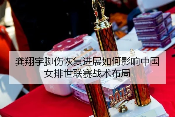 龚翔宇脚伤恢复进展如何影响中国女排世联赛战术布局