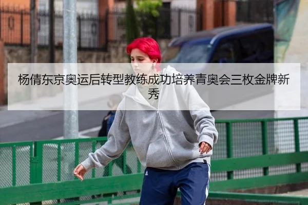 杨倩东京奥运后转型教练成功培养青奥会三枚金牌新秀