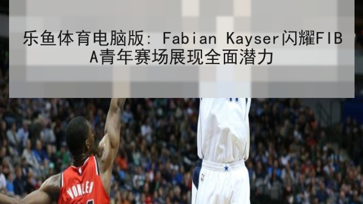 乐鱼体育电脑版: Fabian Kayser闪耀FIBA青年赛场展现全面潜力 乐鱼体育电脑版: Fabian Kayser闪耀FIBA青年赛场展现全面潜力