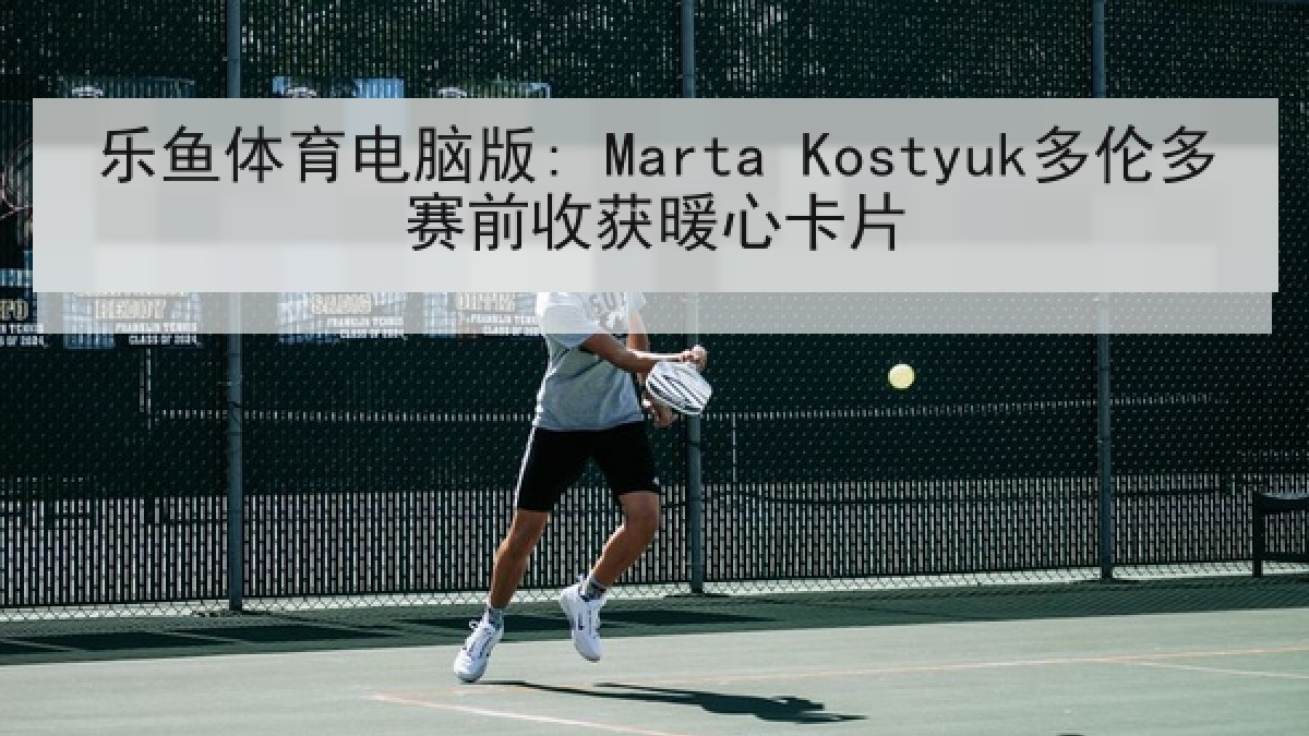 乐鱼体育电脑版: Marta Kostyuk多伦多赛前收获暖心卡片 乐鱼体育电脑版: Marta Kostyuk多伦多赛前收获暖心卡片