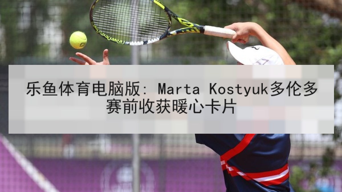 乐鱼体育电脑版: Marta Kostyuk多伦多赛前收获暖心卡片 乐鱼体育电脑版: Marta Kostyuk多伦多赛前收获暖心卡片