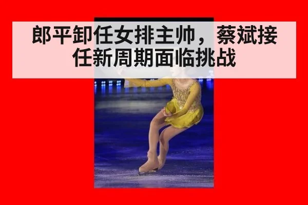 郎平卸任女排主帅,蔡斌接任新周期面临挑战