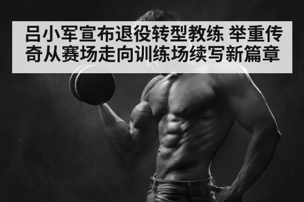 吕小军宣布退役转型教练 举重传奇从赛场走向训练场续写新篇章