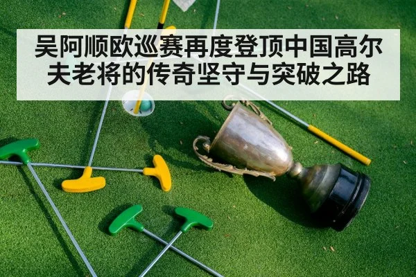 吴阿顺欧巡赛再度登顶中国高尔夫老将的传奇坚守与突破之路