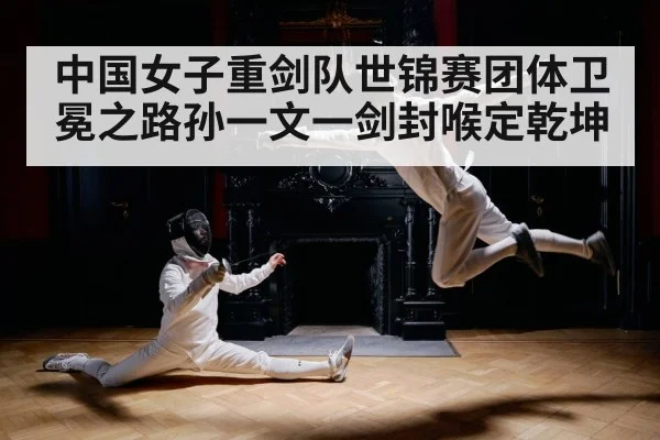 中国女子重剑队世锦赛团体卫冕之路孙一文一剑封喉定乾坤