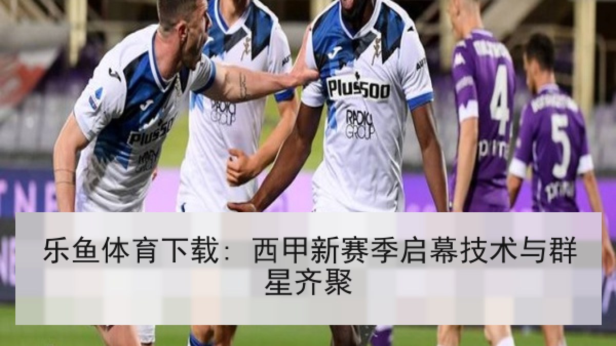 乐鱼体育下载: 西甲新赛季启幕技术与群星齐聚 乐鱼体育下载: 西甲新赛季启幕技术与群星齐聚