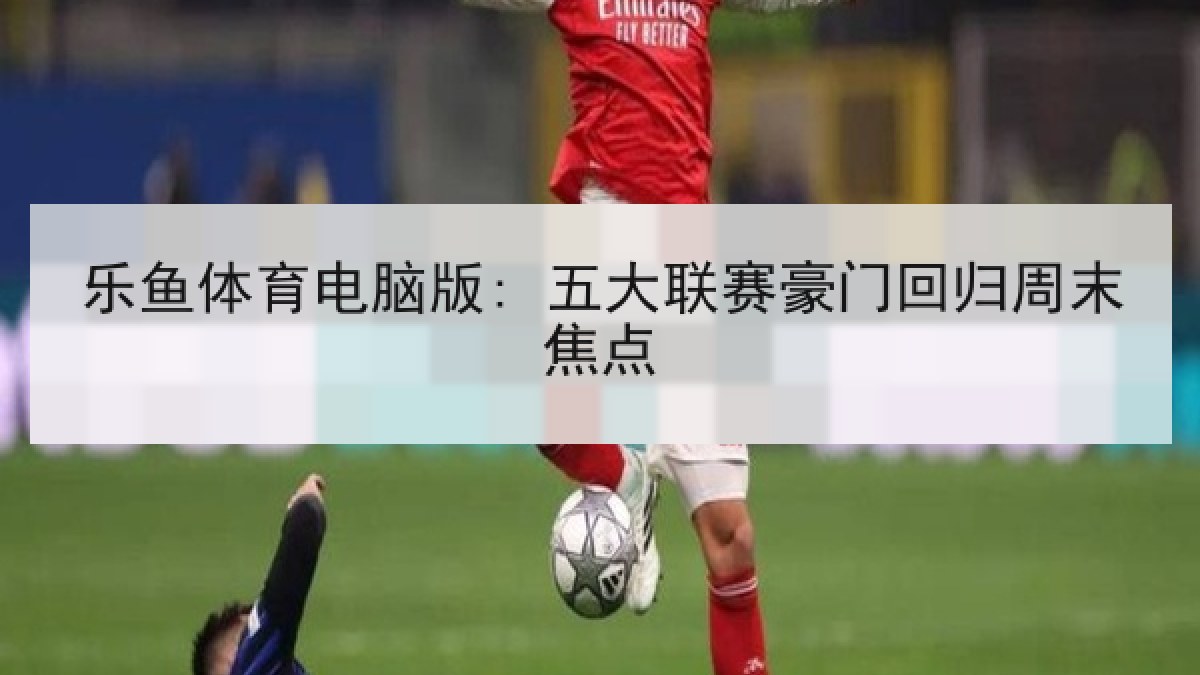 乐鱼体育电脑版: 五大联赛豪门回归周末焦点 乐鱼体育电脑版: 五大联赛豪门回归周末焦点