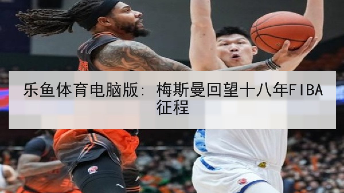 乐鱼体育电脑版: 梅斯曼回望十八年FIBA征程 乐鱼体育电脑版: 梅斯曼回望十八年FIBA征程