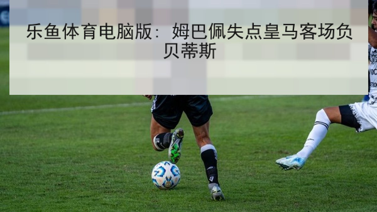 乐鱼体育电脑版: 姆巴佩失点皇马客场负贝蒂斯