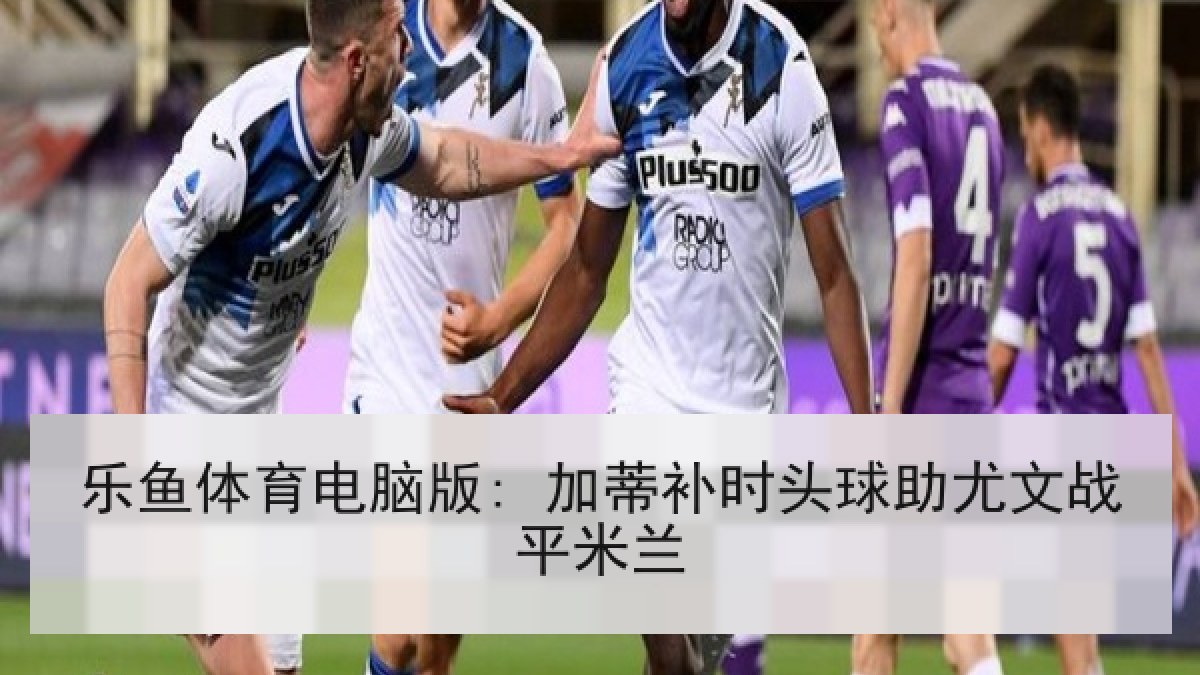 乐鱼体育电脑版: 加蒂补时头球助尤文战平米兰 乐鱼体育电脑版: 加蒂补时头球助尤文战平米兰