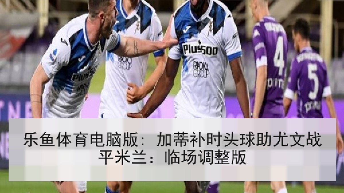 乐鱼体育电脑版: 加蒂补时头球助尤文战平米兰：临场调整版