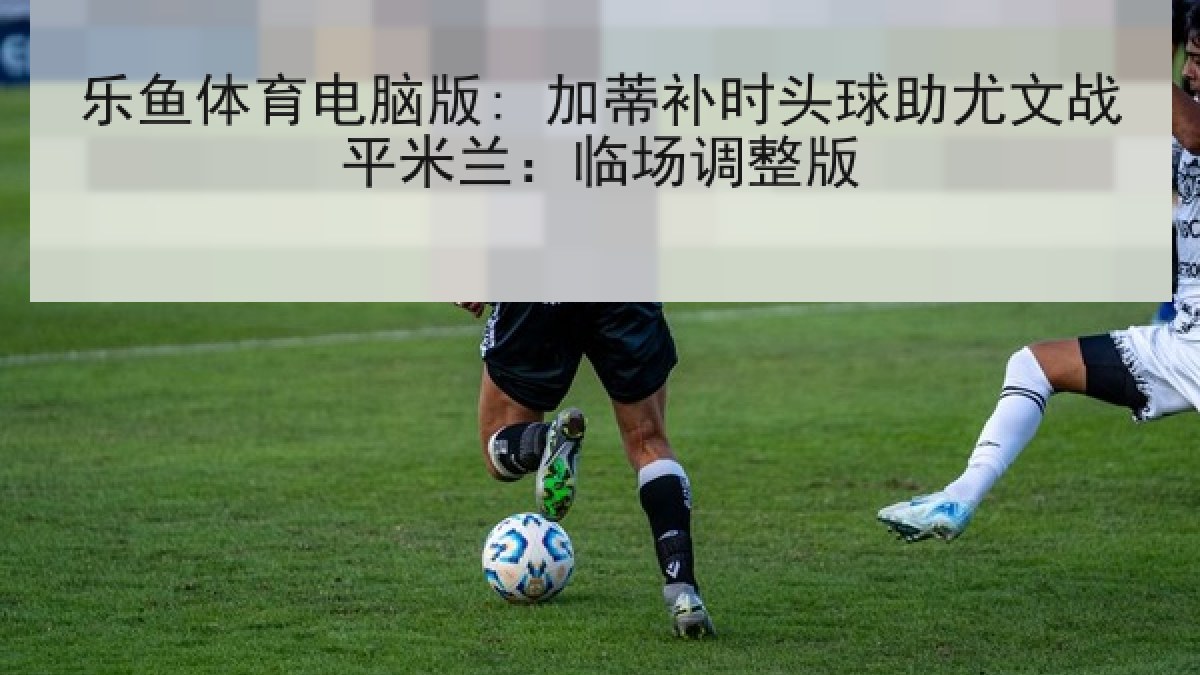 乐鱼体育电脑版: 加蒂补时头球助尤文战平米兰：临场调整版